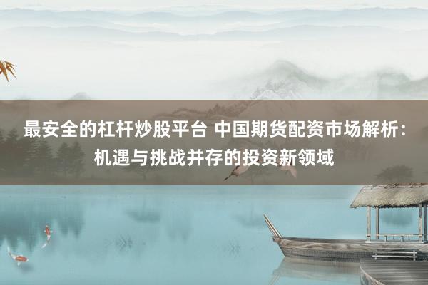 最安全的杠杆炒股平台 中国期货配资市场解析：机遇与挑战并存的投资新领域