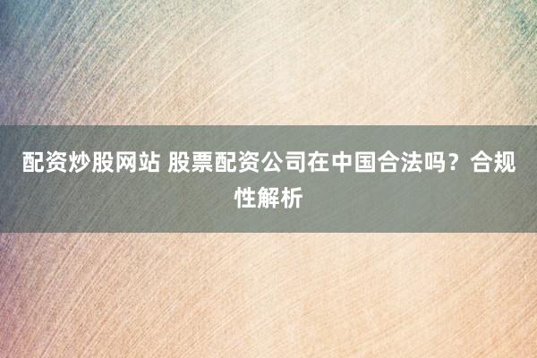 配资炒股网站 股票配资公司在中国合法吗？合规性解析