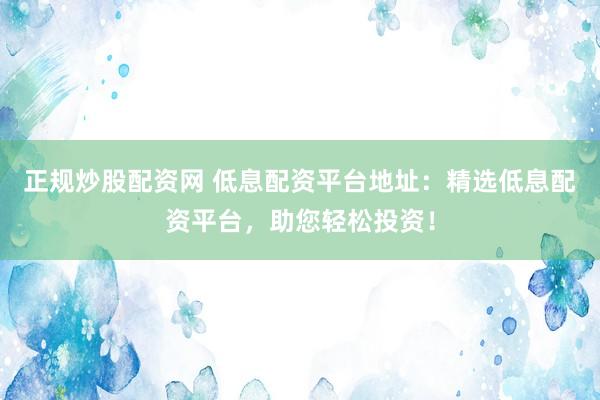 正规炒股配资网 低息配资平台地址：精选低息配资平台，助您轻松投资！