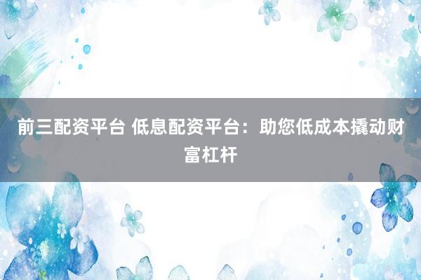 前三配资平台 低息配资平台：助您低成本撬动财富杠杆