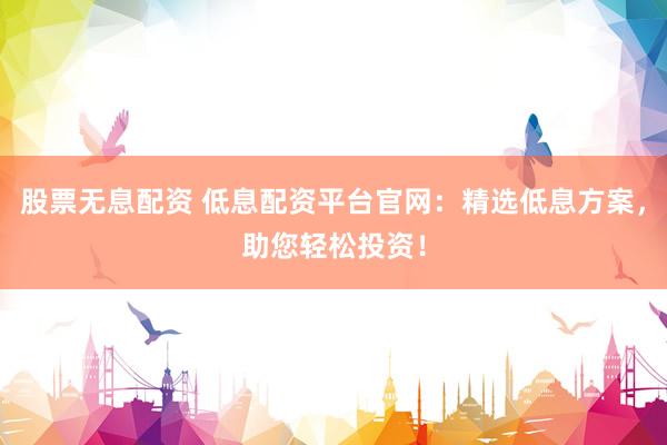 股票无息配资 低息配资平台官网：精选低息方案，助您轻松投资！